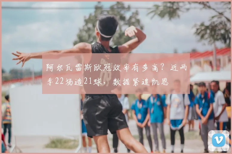 阿尔瓦雷斯欧冠效率有多高？近两季22场造21球，数据紧追凯恩
