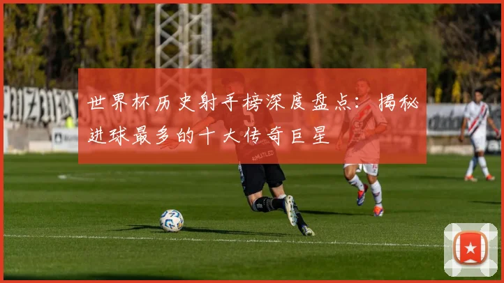 世界杯历史射手榜深度盘点：揭秘进球最多的十大传奇巨星