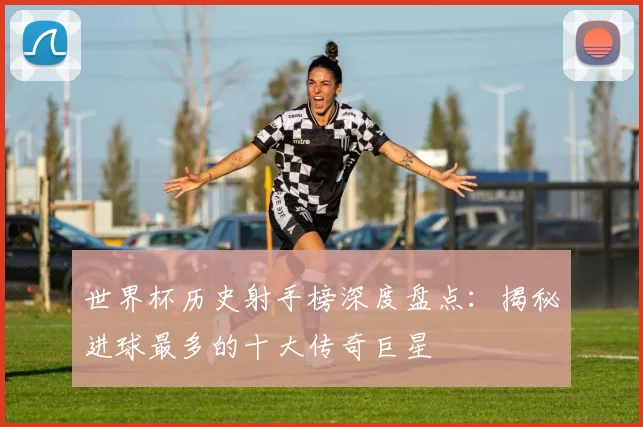 世界杯历史射手榜深度盘点：揭秘进球最多的十大传奇巨星