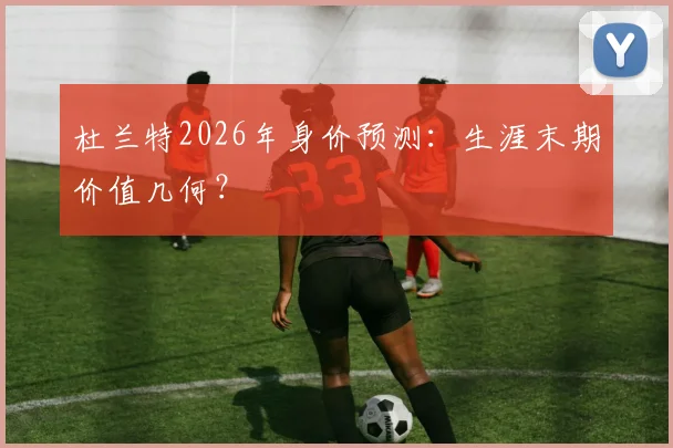 杜兰特2026年身价预测:生涯末期价值几何?